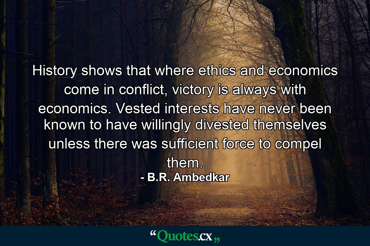 History shows that where ethics and economics come in conflict, victory is always with economics. Vested interests have never been known to have willingly divested themselves unless there was sufficient force to compel them. - Quote by B.R. Ambedkar