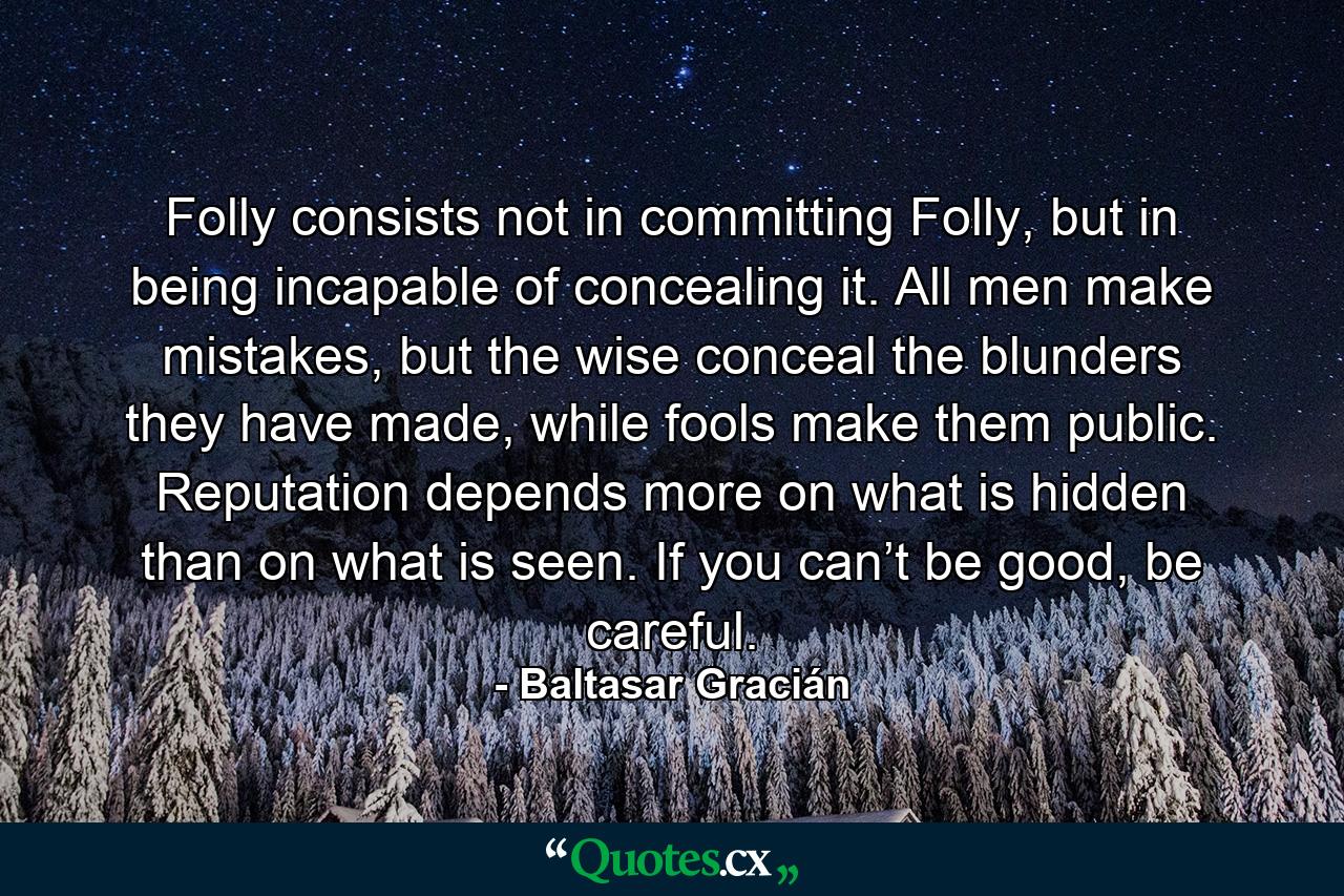 Folly consists not in committing Folly, but in being incapable of concealing it. All men make mistakes, but the wise conceal the blunders they have made, while fools make them public. Reputation depends more on what is hidden than on what is seen. If you can’t be good, be careful. - Quote by Baltasar Gracián