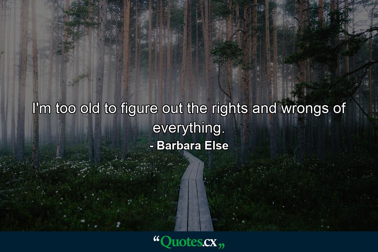 I'm too old to figure out the rights and wrongs of everything. - Quote by Barbara Else