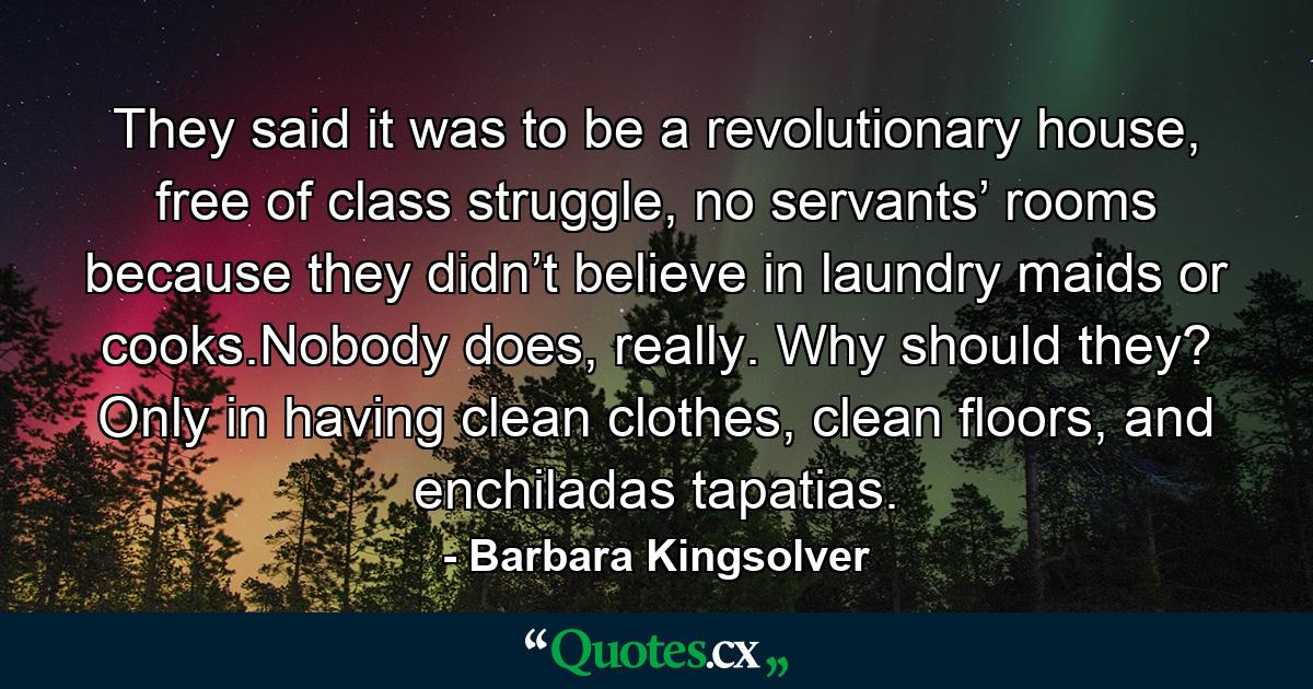 They said it was to be a revolutionary house, free of class struggle, no servants’ rooms because they didn’t believe in laundry maids or cooks.Nobody does, really. Why should they? Only in having clean clothes, clean floors, and enchiladas tapatias. - Quote by Barbara Kingsolver