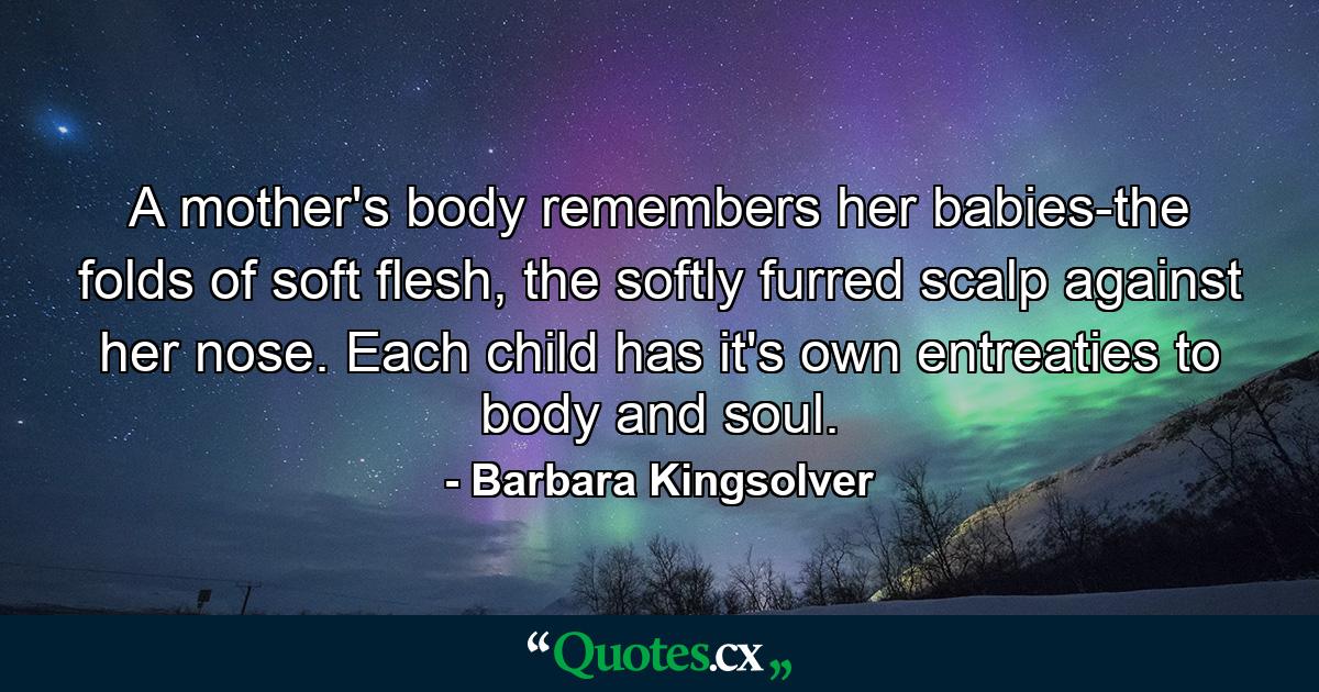 A mother's body remembers her babies-the folds of soft flesh, the softly furred scalp against her nose. Each child has it's own entreaties to body and soul. - Quote by Barbara Kingsolver