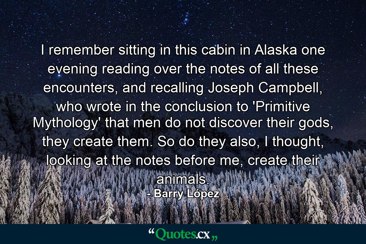 I remember sitting in this cabin in Alaska one evening reading over the notes of all these encounters, and recalling Joseph Campbell, who wrote in the conclusion to 'Primitive Mythology' that men do not discover their gods, they create them. So do they also, I thought, looking at the notes before me, create their animals. - Quote by Barry López