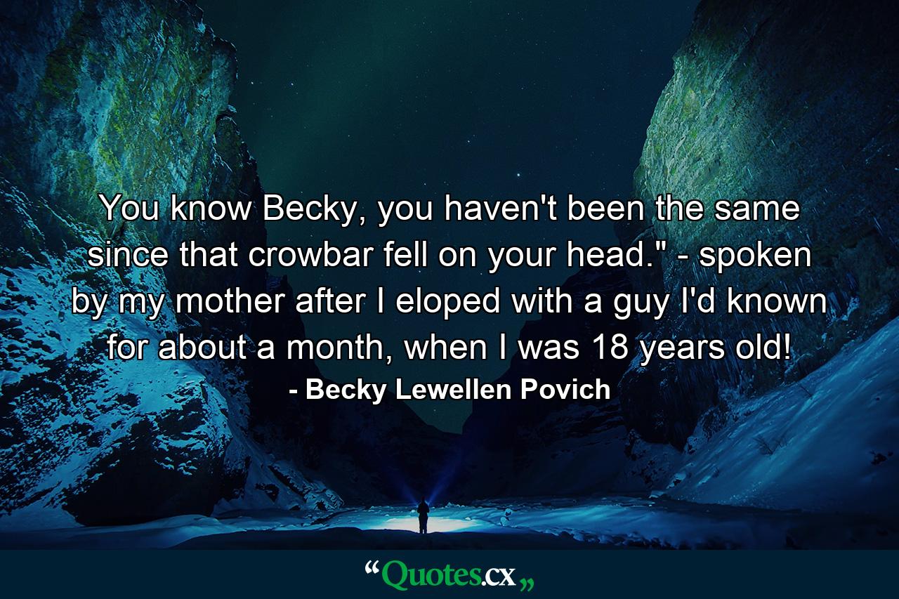 You know Becky, you haven't been the same since that crowbar fell on your head.