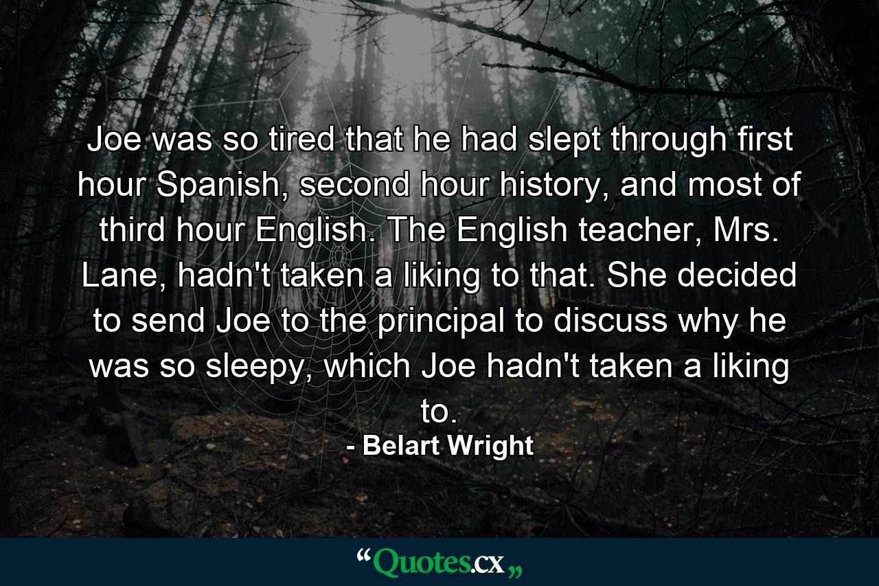 Joe was so tired that he had slept through first hour Spanish, second hour history, and most of third hour English. The English teacher, Mrs. Lane, hadn't taken a liking to that. She decided to send Joe to the principal to discuss why he was so sleepy, which Joe hadn't taken a liking to. - Quote by Belart Wright