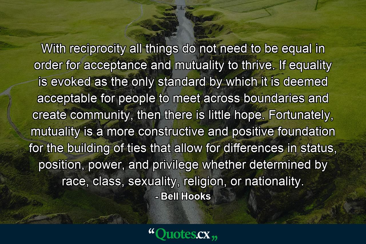 With reciprocity all things do not need to be equal in order for acceptance and mutuality to thrive. If equality is evoked as the only standard by which it is deemed acceptable for people to meet across boundaries and create community, then there is little hope. Fortunately, mutuality is a more constructive and positive foundation for the building of ties that allow for differences in status, position, power, and privilege whether determined by race, class, sexuality, religion, or nationality. - Quote by Bell Hooks