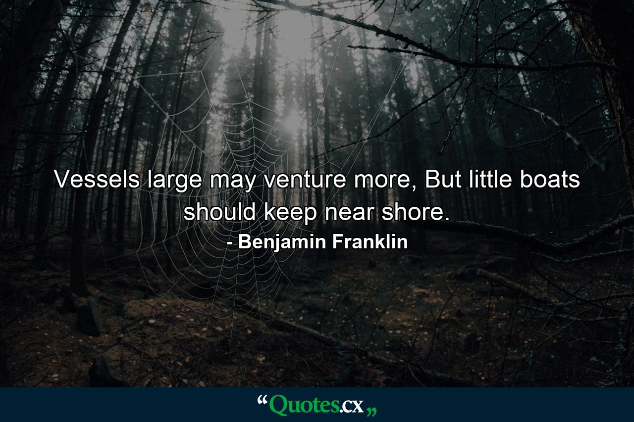 Vessels large may venture more, But little boats should keep near shore. - Quote by Benjamin Franklin