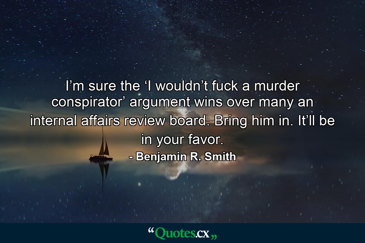 I’m sure the ‘I wouldn’t fuck a murder conspirator’ argument wins over many an internal affairs review board. Bring him in. It’ll be in your favor. - Quote by Benjamin R. Smith