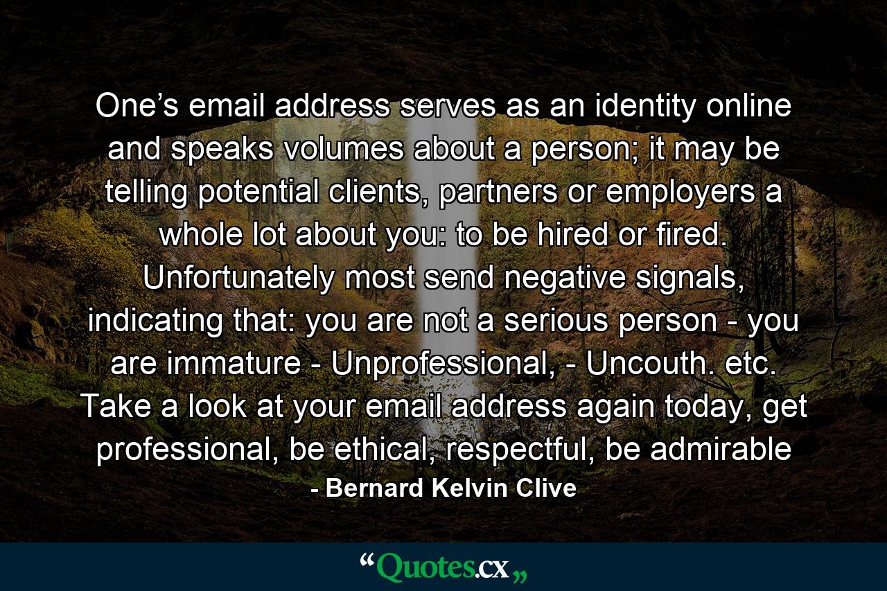 One’s email address serves as an identity online and speaks volumes about a person; it may be telling potential clients, partners or employers a whole lot about you: to be hired or fired. Unfortunately most send negative signals, indicating that: you are not a serious person - you are immature - Unprofessional, - Uncouth. etc. Take a look at your email address again today, get professional, be ethical, respectful, be admirable - Quote by Bernard Kelvin Clive