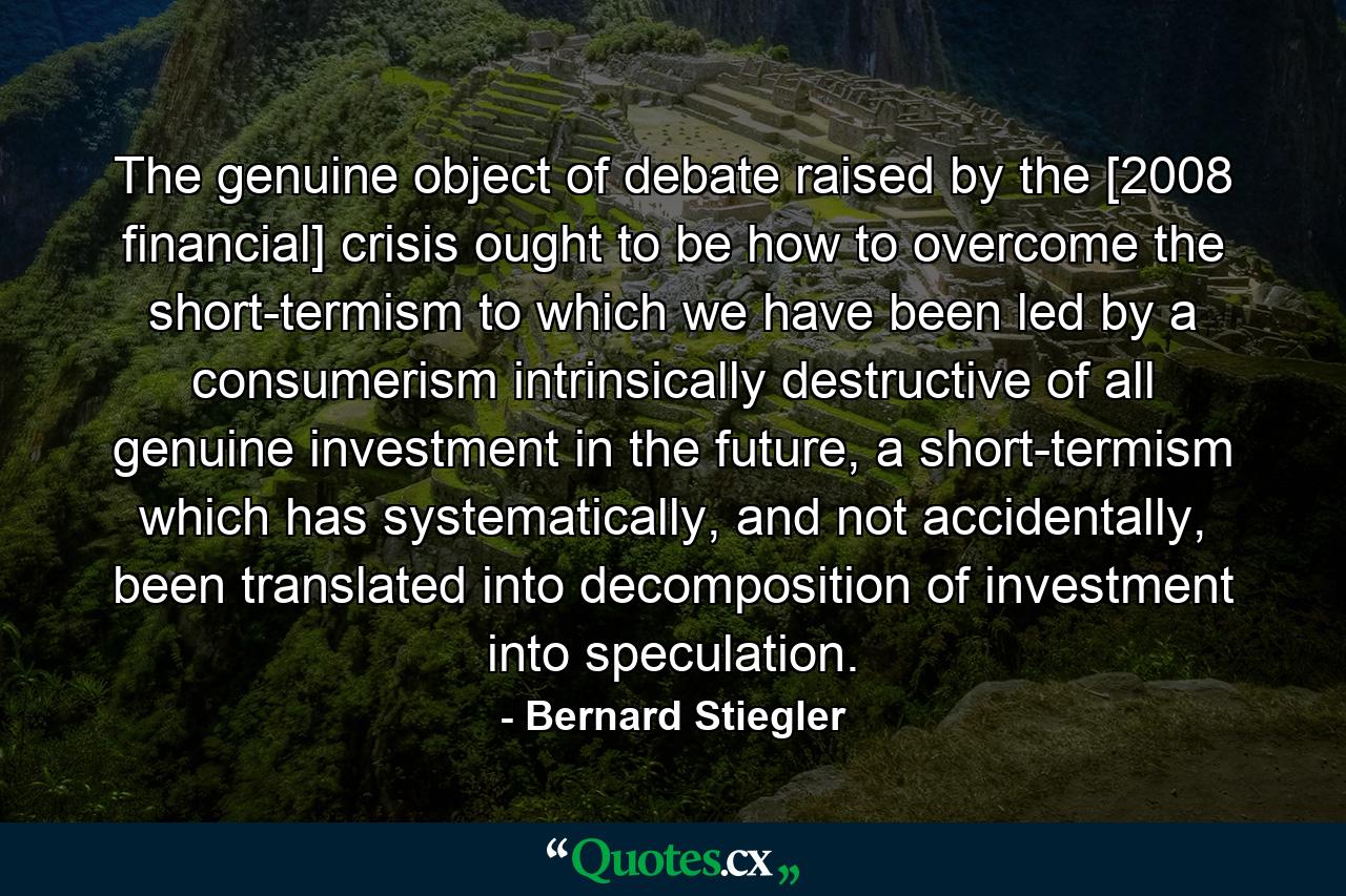 The genuine object of debate raised by the [2008 financial] crisis ought to be how to overcome the short-termism to which we have been led by a consumerism intrinsically destructive of all genuine investment in the future, a short-termism which has systematically, and not accidentally, been translated into decomposition of investment into speculation. - Quote by Bernard Stiegler