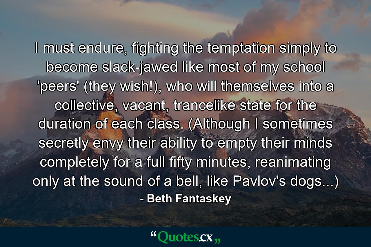 I must endure, fighting the temptation simply to become slack-jawed like most of my school 'peers' (they wish!), who will themselves into a collective, vacant, trancelike state for the duration of each class. (Although I sometimes secretly envy their ability to empty their minds completely for a full fifty minutes, reanimating only at the sound of a bell, like Pavlov's dogs...) - Quote by Beth Fantaskey