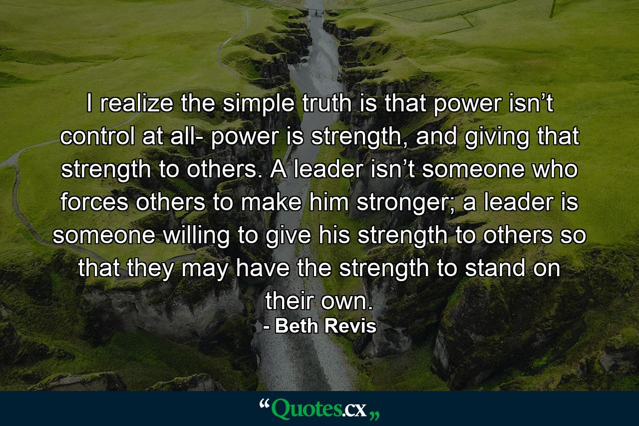 I realize the simple truth is that power isn’t control at all- power is strength, and giving that strength to others. A leader isn’t someone who forces others to make him stronger; a leader is someone willing to give his strength to others so that they may have the strength to stand on their own. - Quote by Beth Revis