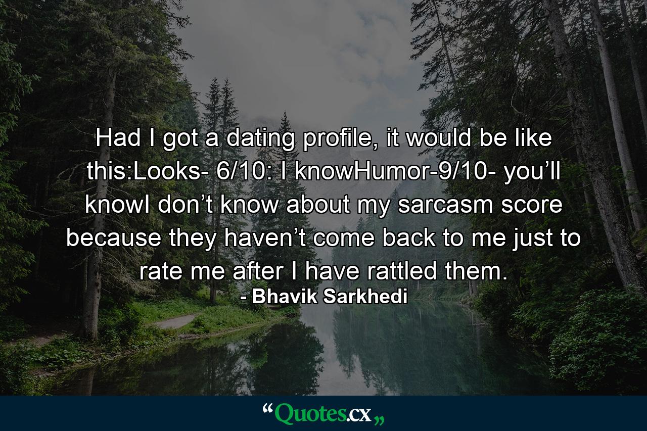 Had I got a dating profile, it would be like this:Looks- 6/10: I knowHumor-9/10- you’ll knowI don’t know about my sarcasm score because they haven’t come back to me just to rate me after I have rattled them. - Quote by Bhavik Sarkhedi