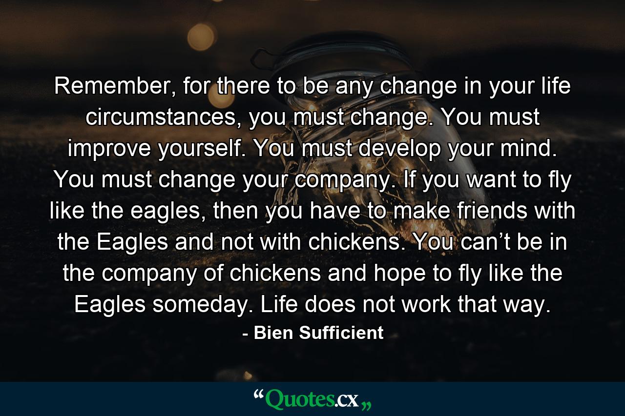 Remember, for there to be any change in your life circumstances, you must change. You must improve yourself. You must develop your mind. You must change your company. If you want to fly like the eagles, then you have to make friends with the Eagles and not with chickens. You can’t be in the company of chickens and hope to fly like the Eagles someday. Life does not work that way. - Quote by Bien Sufficient