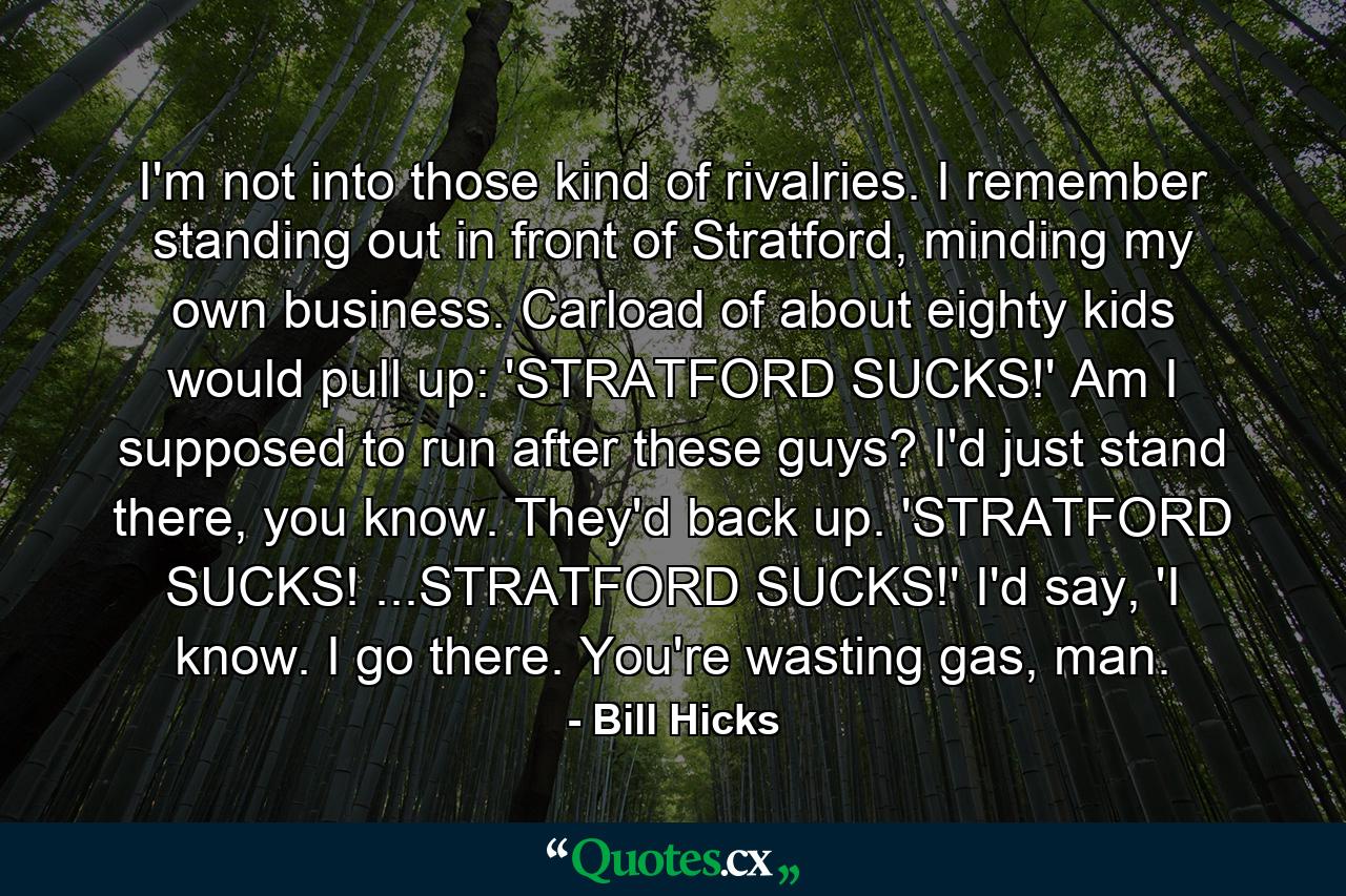 I'm not into those kind of rivalries. I remember standing out in front of Stratford, minding my own business. Carload of about eighty kids would pull up: 'STRATFORD SUCKS!' Am I supposed to run after these guys? I'd just stand there, you know. They'd back up. 'STRATFORD SUCKS! ...STRATFORD SUCKS!' I'd say, 'I know. I go there. You're wasting gas, man. - Quote by Bill Hicks