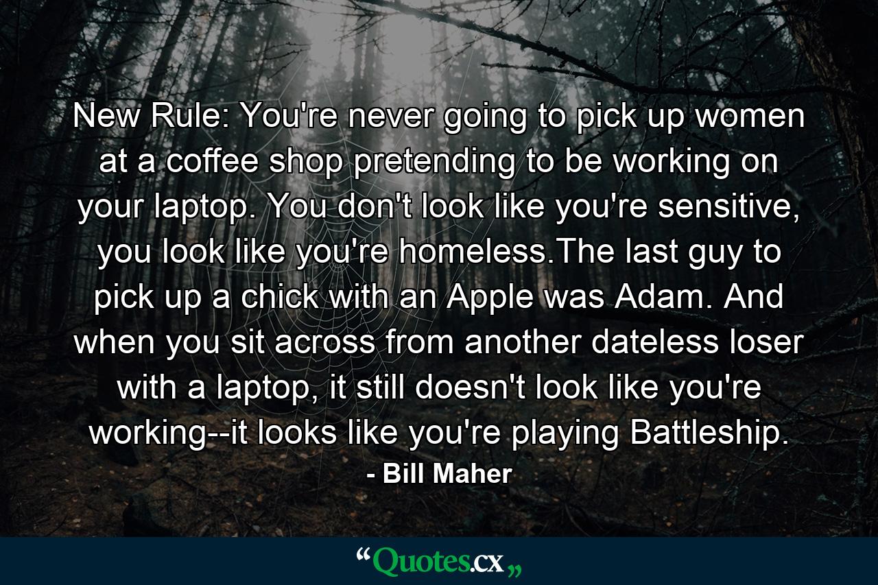 New Rule: You're never going to pick up women at a coffee shop pretending to be working on your laptop. You don't look like you're sensitive, you look like you're homeless.The last guy to pick up a chick with an Apple was Adam. And when you sit across from another dateless loser with a laptop, it still doesn't look like you're working--it looks like you're playing Battleship. - Quote by Bill Maher