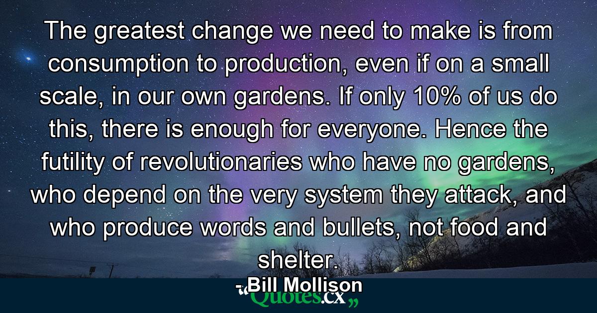 The greatest change we need to make is from consumption to production, even if on a small scale, in our own gardens. If only 10% of us do this, there is enough for everyone. Hence the futility of revolutionaries who have no gardens, who depend on the very system they attack, and who produce words and bullets, not food and shelter. - Quote by Bill Mollison