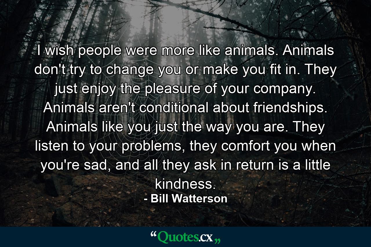 I wish people were more like animals. Animals don't try to change you or make you fit in. They just enjoy the pleasure of your company. Animals aren't conditional about friendships. Animals like you just the way you are. They listen to your problems, they comfort you when you're sad, and all they ask in return is a little kindness. - Quote by Bill Watterson