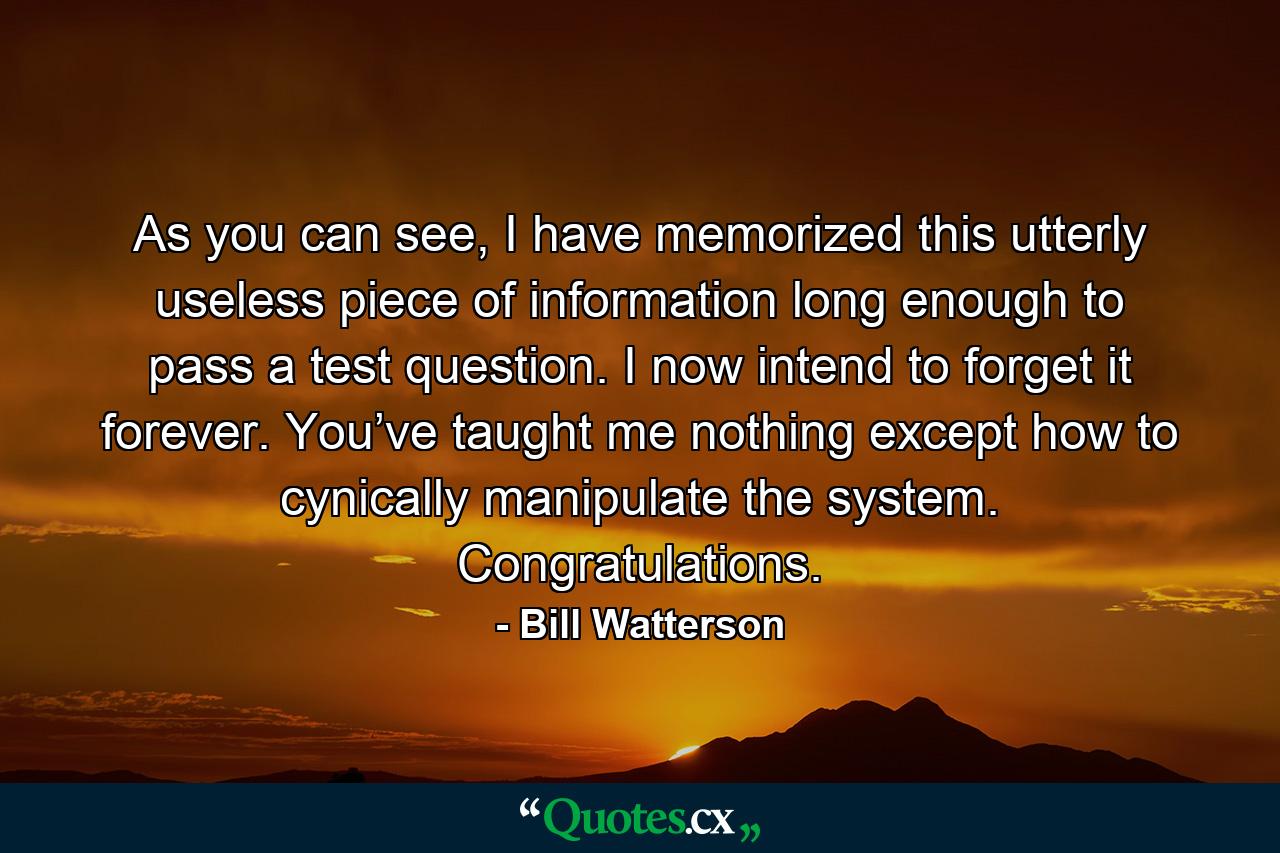 As you can see, I have memorized this utterly useless piece of information long enough to pass a test question. I now intend to forget it forever. You’ve taught me nothing except how to cynically manipulate the system. Congratulations. - Quote by Bill Watterson