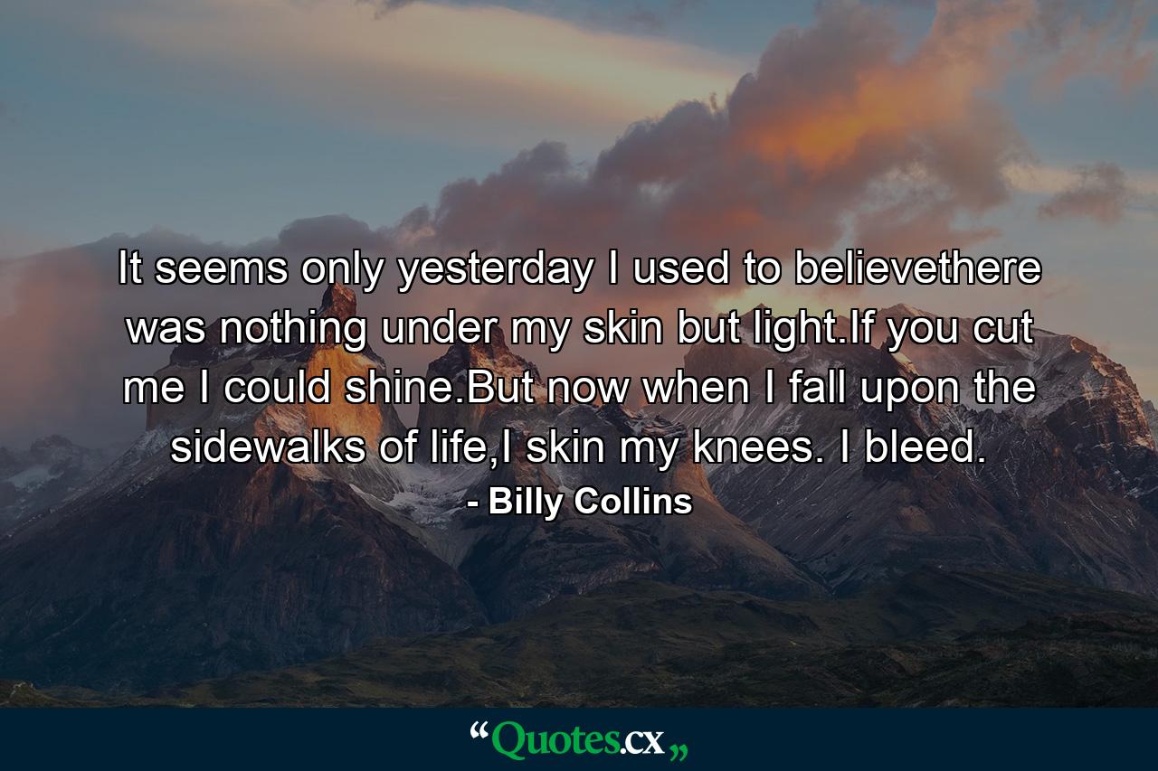 It seems only yesterday I used to believethere was nothing under my skin but light.If you cut me I could shine.But now when I fall upon the sidewalks of life,I skin my knees. I bleed. - Quote by Billy Collins