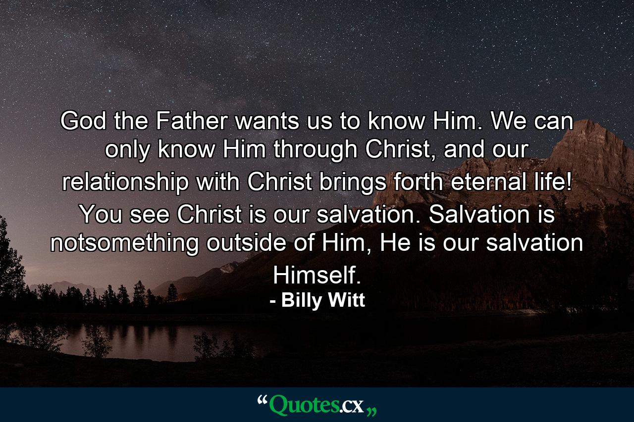 God the Father wants us to know Him. We can only know Him through Christ, and our relationship with Christ brings forth eternal life! You see Christ is our salvation. Salvation is notsomething outside of Him, He is our salvation Himself. - Quote by Billy Witt