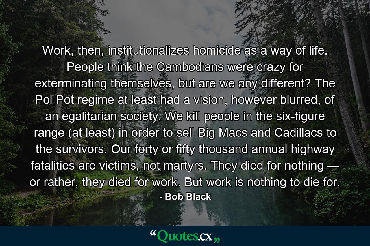 Work, then, institutionalizes homicide as a way of life. People think the Cambodians were crazy for exterminating themselves, but are we any different? The Pol Pot regime at least had a vision, however blurred, of an egalitarian society. We kill people in the six-figure range (at least) in order to sell Big Macs and Cadillacs to the survivors. Our forty or fifty thousand annual highway fatalities are victims, not martyrs. They died for nothing — or rather, they died for work. But work is nothing to die for. - Quote by Bob Black