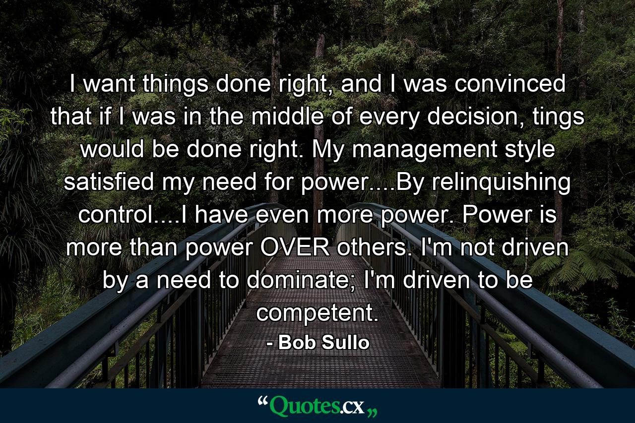 I want things done right, and I was convinced that if I was in the middle of every decision, tings would be done right. My management style satisfied my need for power....By relinquishing control....I have even more power. Power is more than power OVER others. I'm not driven by a need to dominate; I'm driven to be competent. - Quote by Bob Sullo