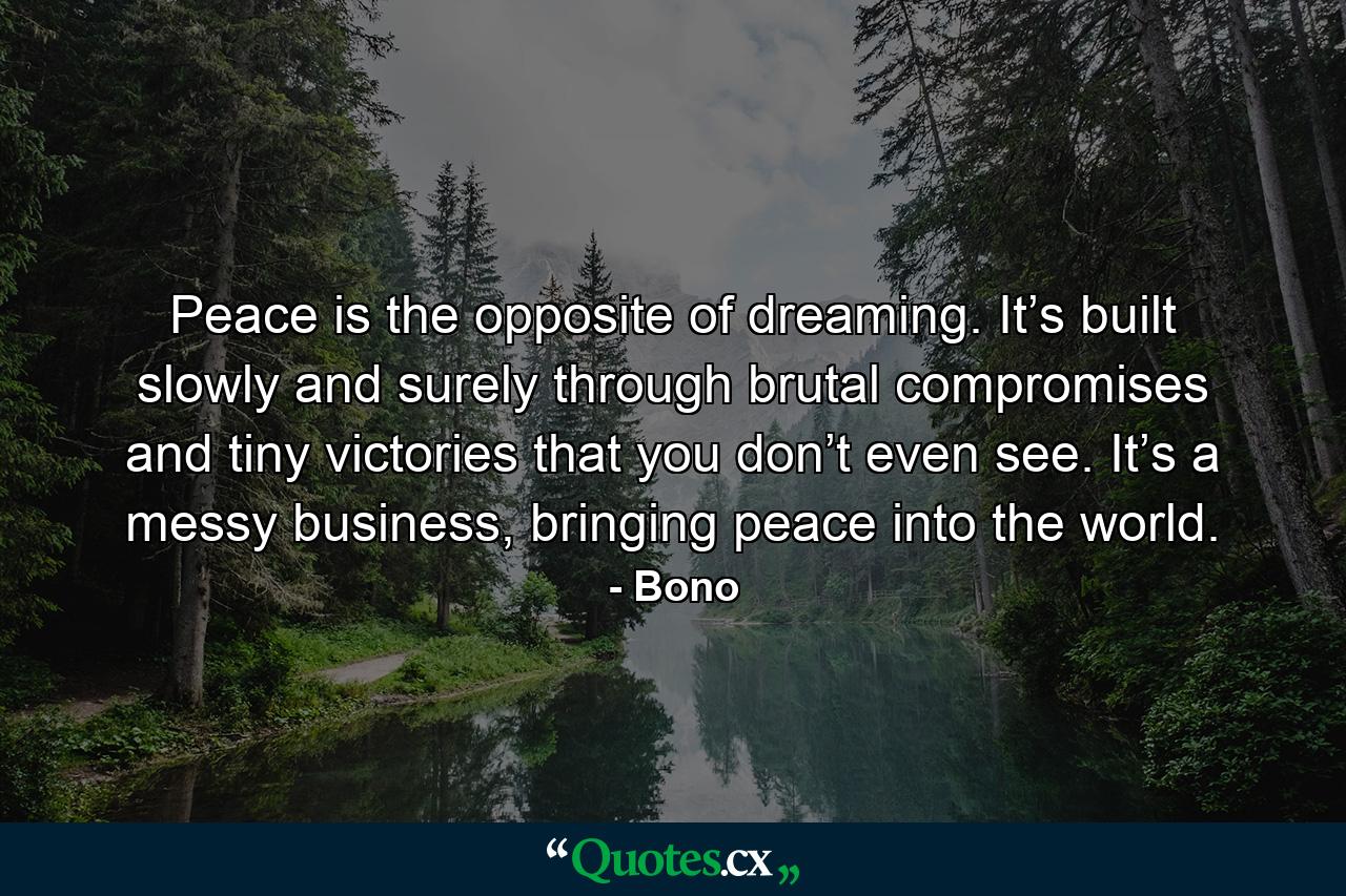 Peace is the opposite of dreaming. It’s built slowly and surely through brutal compromises and tiny victories that you don’t even see. It’s a messy business, bringing peace into the world. - Quote by Bono