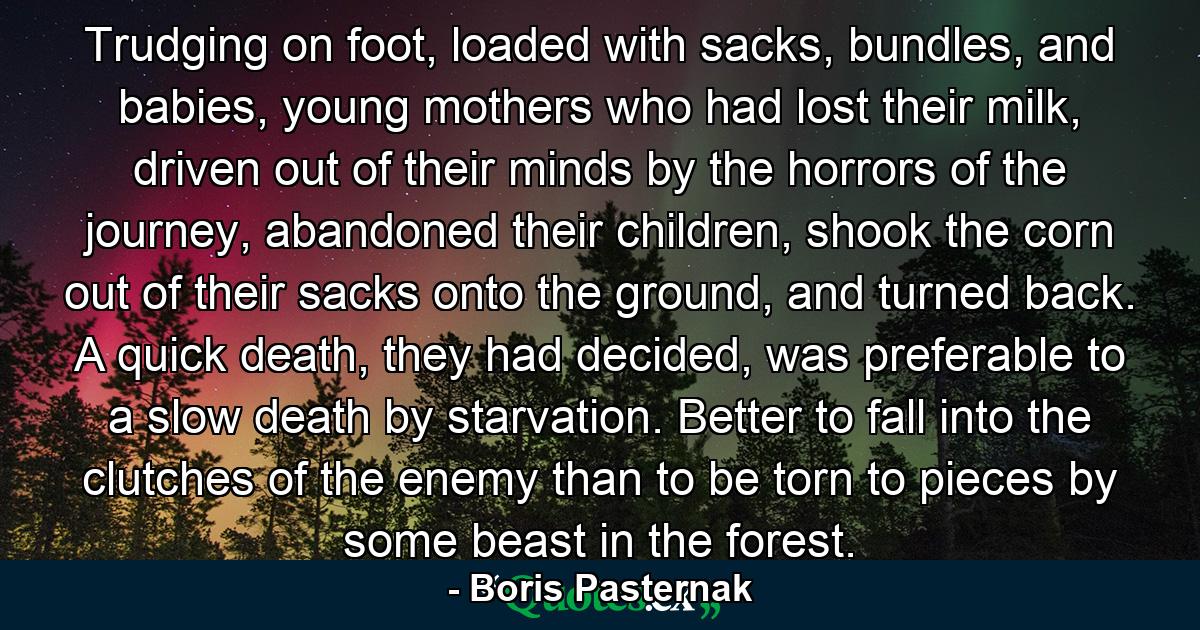 Trudging on foot, loaded with sacks, bundles, and babies, young mothers who had lost their milk, driven out of their minds by the horrors of the journey, abandoned their children, shook the corn out of their sacks onto the ground, and turned back. A quick death, they had decided, was preferable to a slow death by starvation. Better to fall into the clutches of the enemy than to be torn to pieces by some beast in the forest. - Quote by Boris Pasternak