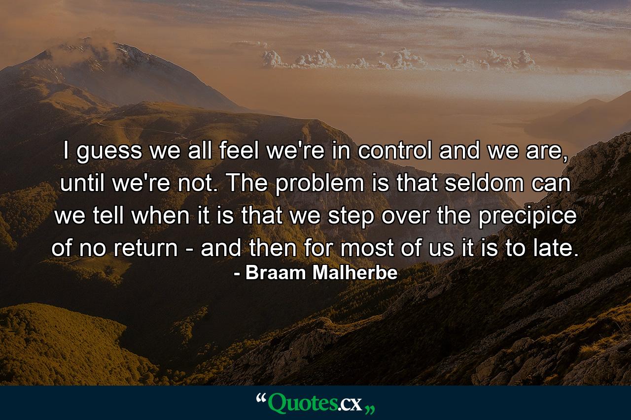 I guess we all feel we're in control and we are, until we're not. The problem is that seldom can we tell when it is that we step over the precipice of no return - and then for most of us it is to late. - Quote by Braam Malherbe