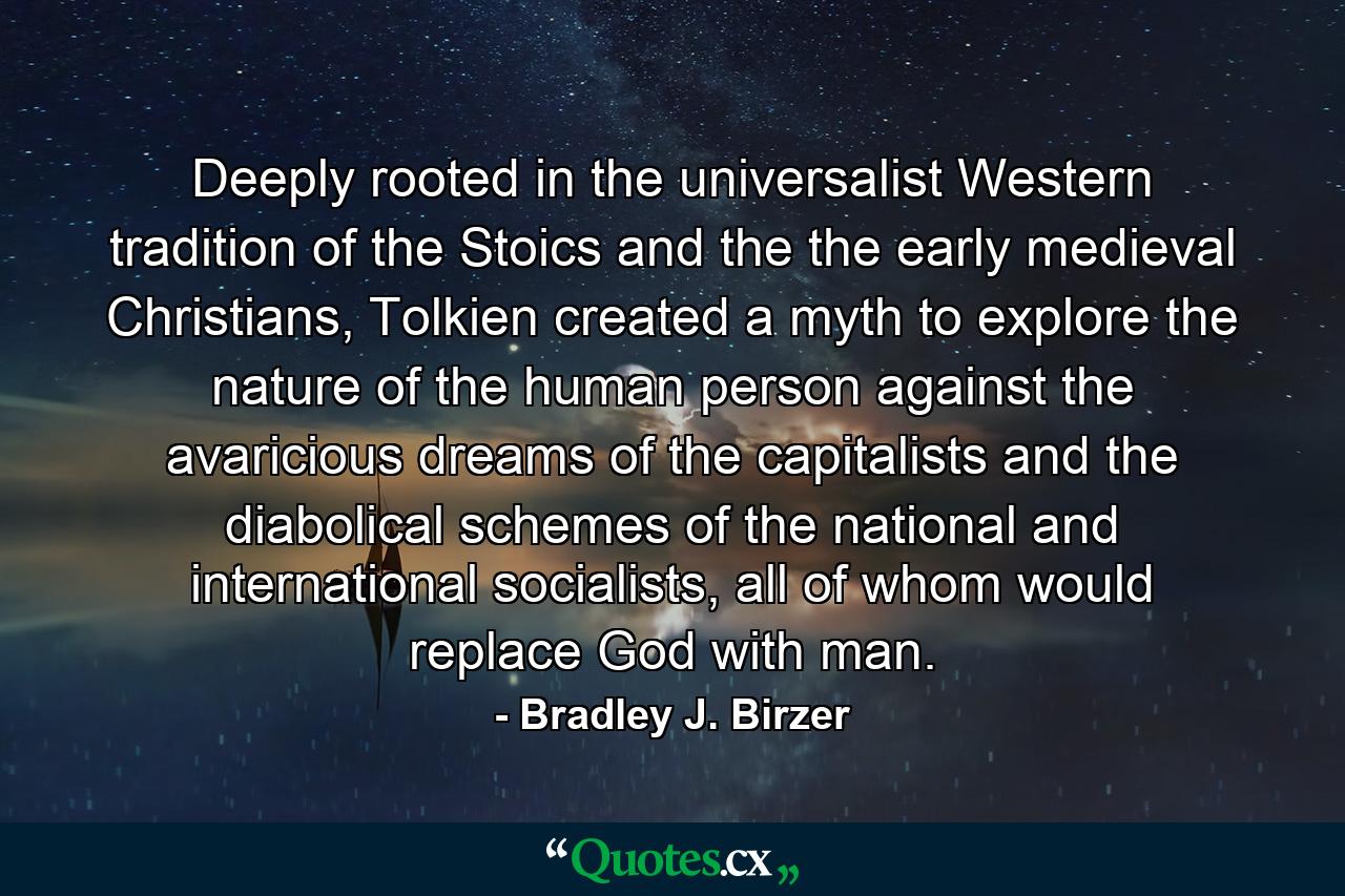 Deeply rooted in the universalist Western tradition of the Stoics and the the early medieval Christians, Tolkien created a myth to explore the nature of the human person against the avaricious dreams of the capitalists and the diabolical schemes of the national and international socialists, all of whom would replace God with man. - Quote by Bradley J. Birzer