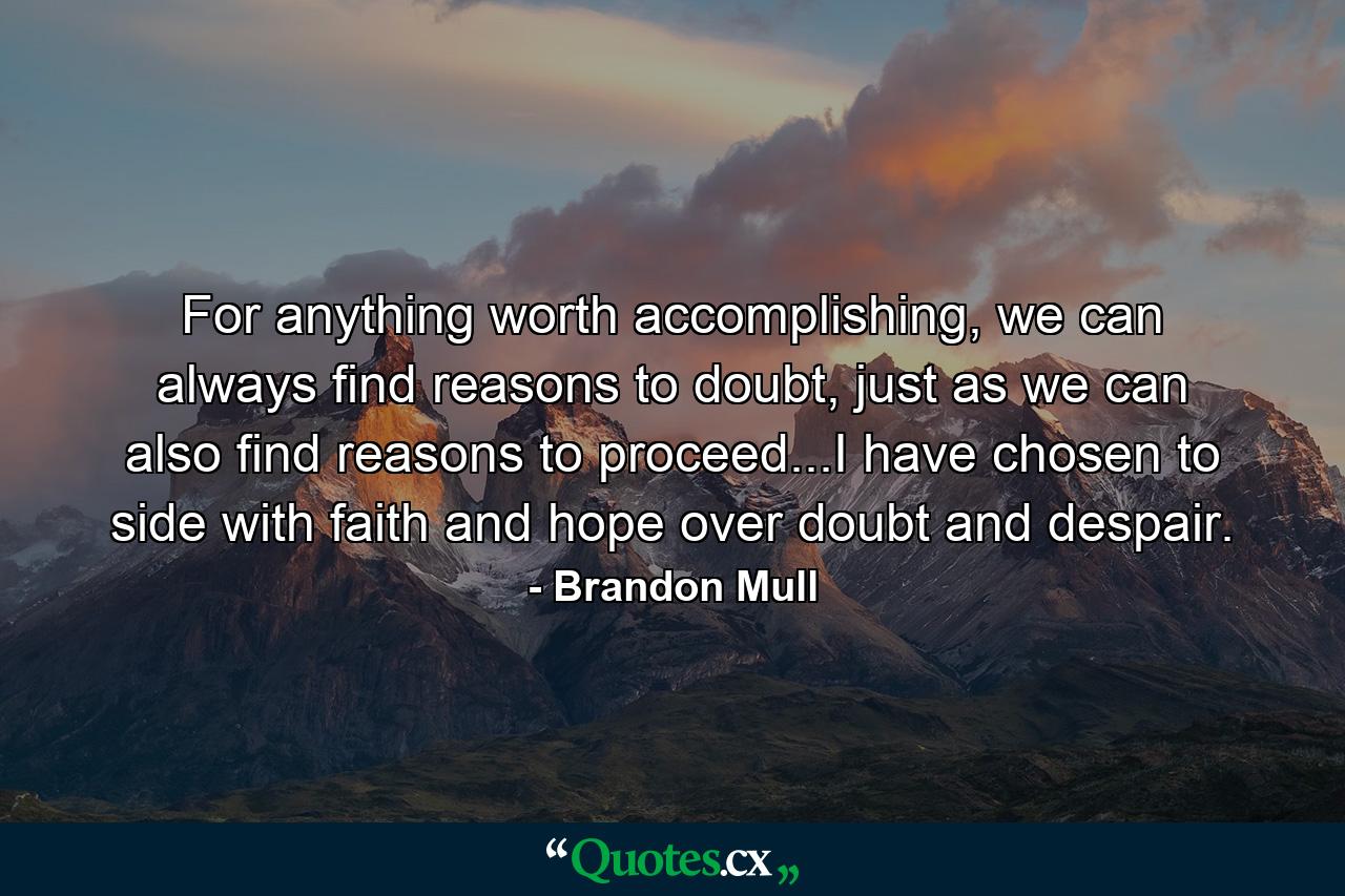 For anything worth accomplishing, we can always find reasons to doubt, just as we can also find reasons to proceed...I have chosen to side with faith and hope over doubt and despair. - Quote by Brandon Mull