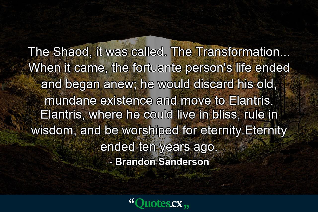 The Shaod, it was called. The Transformation... When it came, the fortuante person's life ended and began anew; he would discard his old, mundane existence and move to Elantris. Elantris, where he could live in bliss, rule in wisdom, and be worshiped for eternity.Eternity ended ten years ago. - Quote by Brandon Sanderson