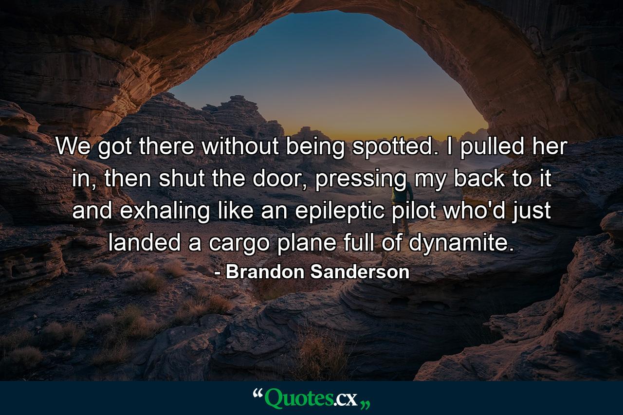 We got there without being spotted. I pulled her in, then shut the door, pressing my back to it and exhaling like an epileptic pilot who'd just landed a cargo plane full of dynamite. - Quote by Brandon Sanderson