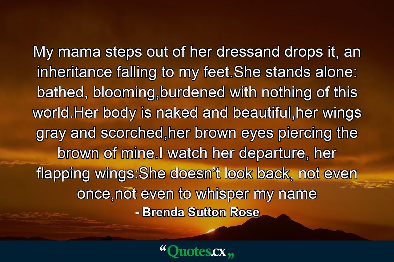 My mama steps out of her dressand drops it, an inheritance falling to my feet.She stands alone: bathed, blooming,burdened with nothing of this world.Her body is naked and beautiful,her wings gray and scorched,her brown eyes piercing the brown of mine.I watch her departure, her flapping wings:She doesn’t look back, not even once,not even to whisper my name - Quote by Brenda Sutton Rose