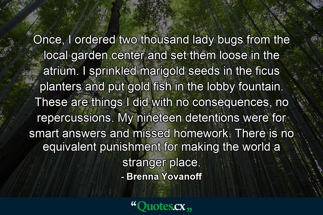 Once, I ordered two thousand lady bugs from the local garden center and set them loose in the atrium. I sprinkled marigold seeds in the ficus planters and put gold fish in the lobby fountain. These are things I did with no consequences, no repercussions. My nineteen detentions were for smart answers and missed homework. There is no equivalent punishment for making the world a stranger place. - Quote by Brenna Yovanoff