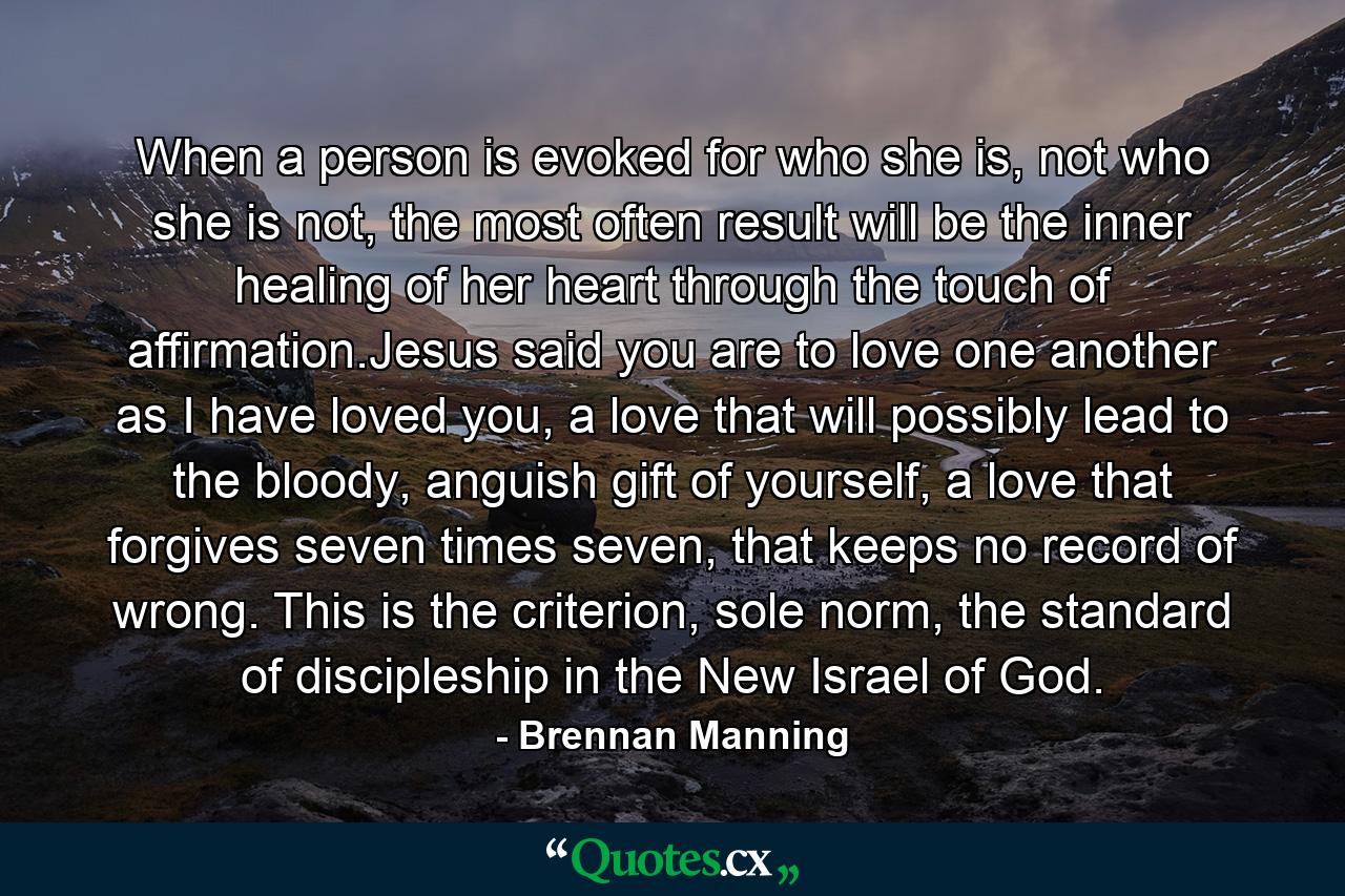 When a person is evoked for who she is, not who she is not, the most often result will be the inner healing of her heart through the touch of affirmation.Jesus said you are to love one another as I have loved you, a love that will possibly lead to the bloody, anguish gift of yourself, a love that forgives seven times seven, that keeps no record of wrong. This is the criterion, sole norm, the standard of discipleship in the New Israel of God. - Quote by Brennan Manning