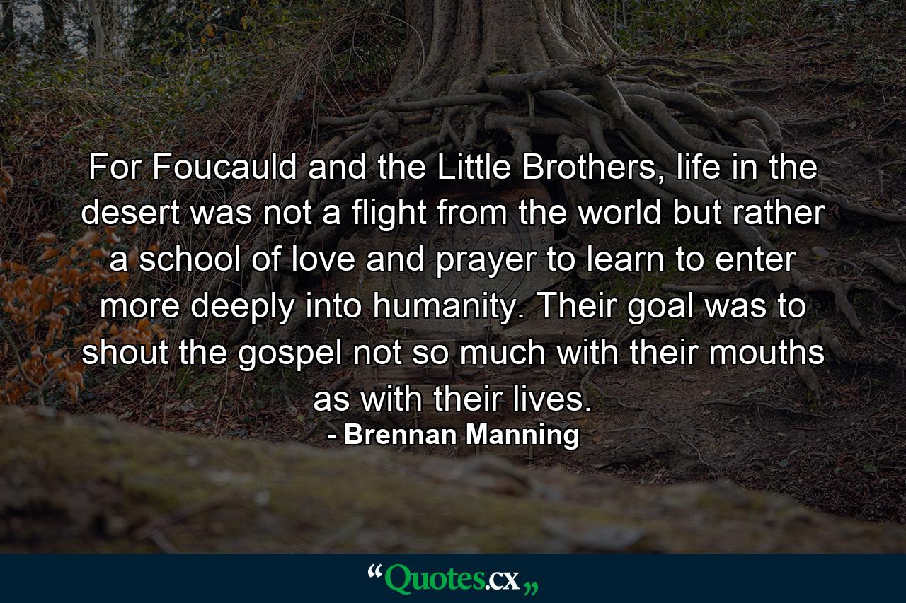 For Foucauld and the Little Brothers, life in the desert was not a flight from the world but rather a school of love and prayer to learn to enter more deeply into humanity. Their goal was to shout the gospel not so much with their mouths as with their lives. - Quote by Brennan Manning