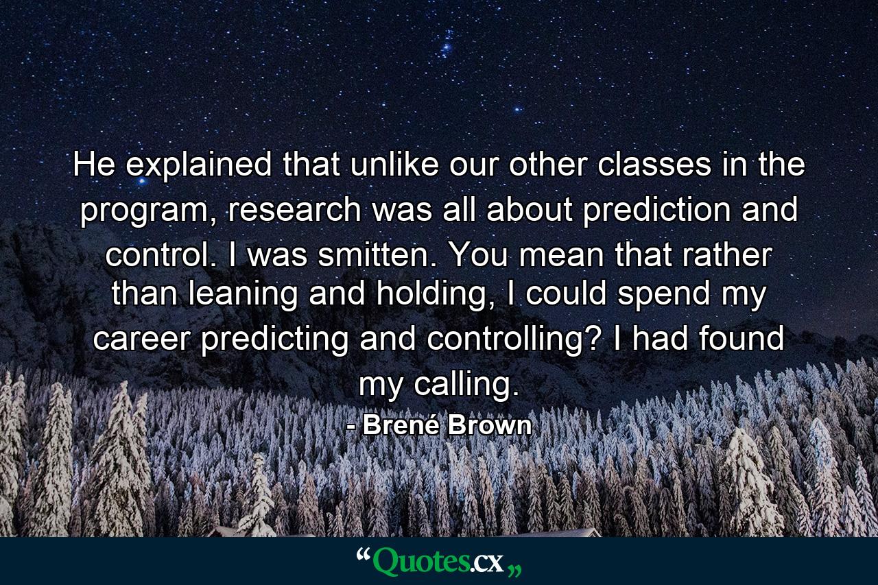 He explained that unlike our other classes in the program, research was all about prediction and control. I was smitten. You mean that rather than leaning and holding, I could spend my career predicting and controlling? I had found my calling. - Quote by Brené Brown