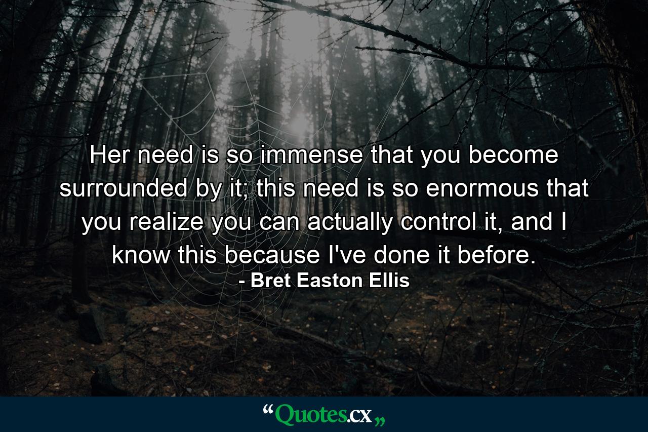 Her need is so immense that you become surrounded by it; this need is so enormous that you realize you can actually control it, and I know this because I've done it before. - Quote by Bret Easton Ellis