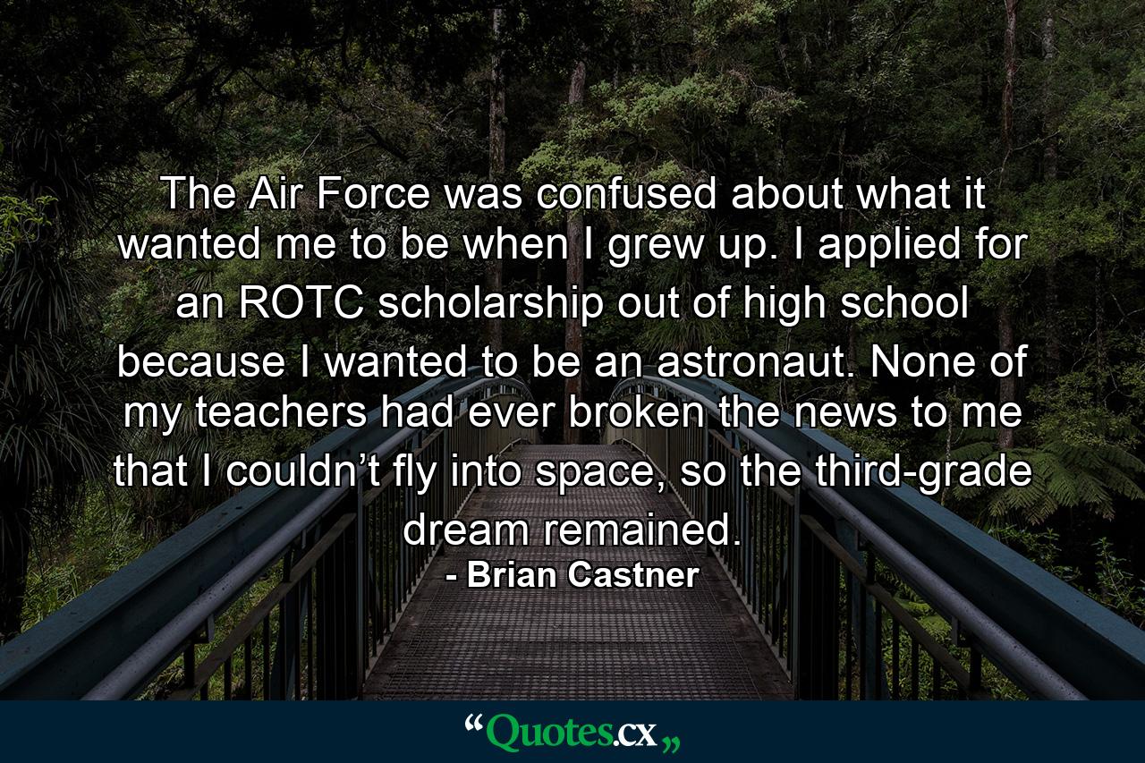 The Air Force was confused about what it wanted me to be when I grew up. I applied for an ROTC scholarship out of high school because I wanted to be an astronaut. None of my teachers had ever broken the news to me that I couldn’t fly into space, so the third-grade dream remained. - Quote by Brian Castner