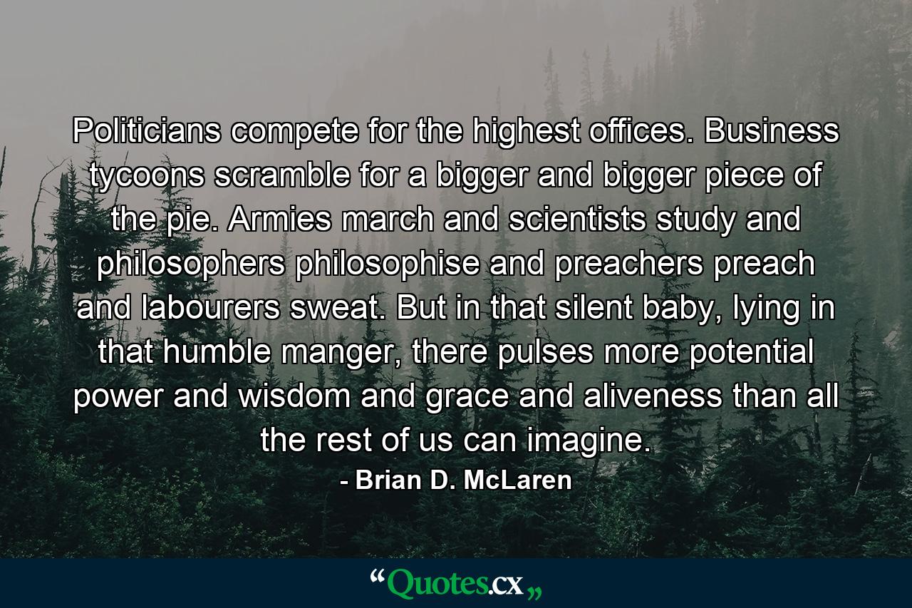 Politicians compete for the highest offices. Business tycoons scramble for a bigger and bigger piece of the pie. Armies march and scientists study and philosophers philosophise and preachers preach and labourers sweat. But in that silent baby, lying in that humble manger, there pulses more potential power and wisdom and grace and aliveness than all the rest of us can imagine. - Quote by Brian D. McLaren