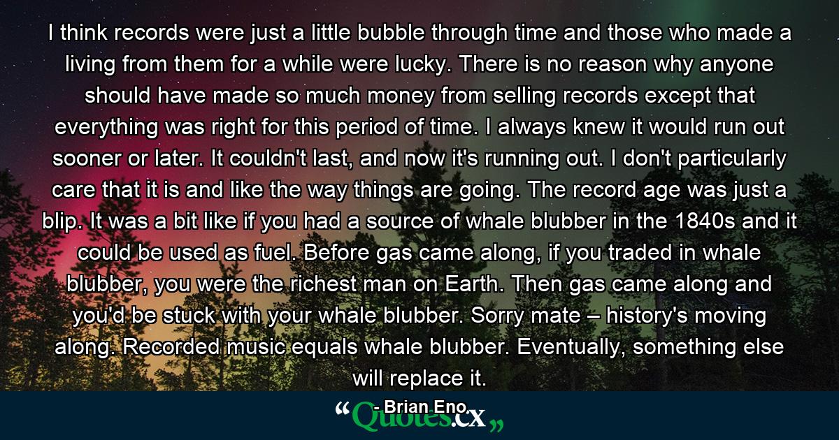 I think records were just a little bubble through time and those who made a living from them for a while were lucky. There is no reason why anyone should have made so much money from selling records except that everything was right for this period of time. I always knew it would run out sooner or later. It couldn't last, and now it's running out. I don't particularly care that it is and like the way things are going. The record age was just a blip. It was a bit like if you had a source of whale blubber in the 1840s and it could be used as fuel. Before gas came along, if you traded in whale blubber, you were the richest man on Earth. Then gas came along and you'd be stuck with your whale blubber. Sorry mate – history's moving along. Recorded music equals whale blubber. Eventually, something else will replace it. - Quote by Brian Eno