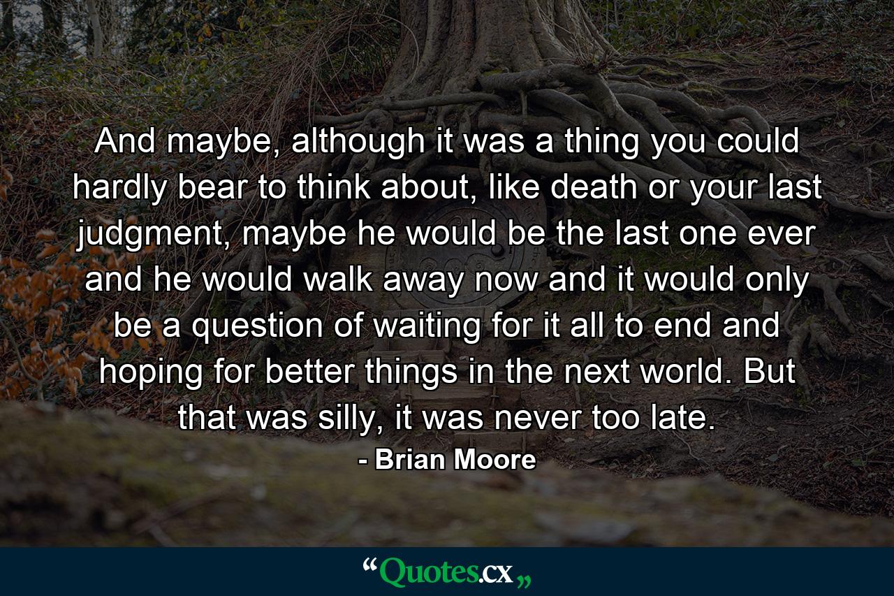 And maybe, although it was a thing you could hardly bear to think about, like death or your last judgment, maybe he would be the last one ever and he would walk away now and it would only be a question of waiting for it all to end and hoping for better things in the next world. But that was silly, it was never too late. - Quote by Brian Moore