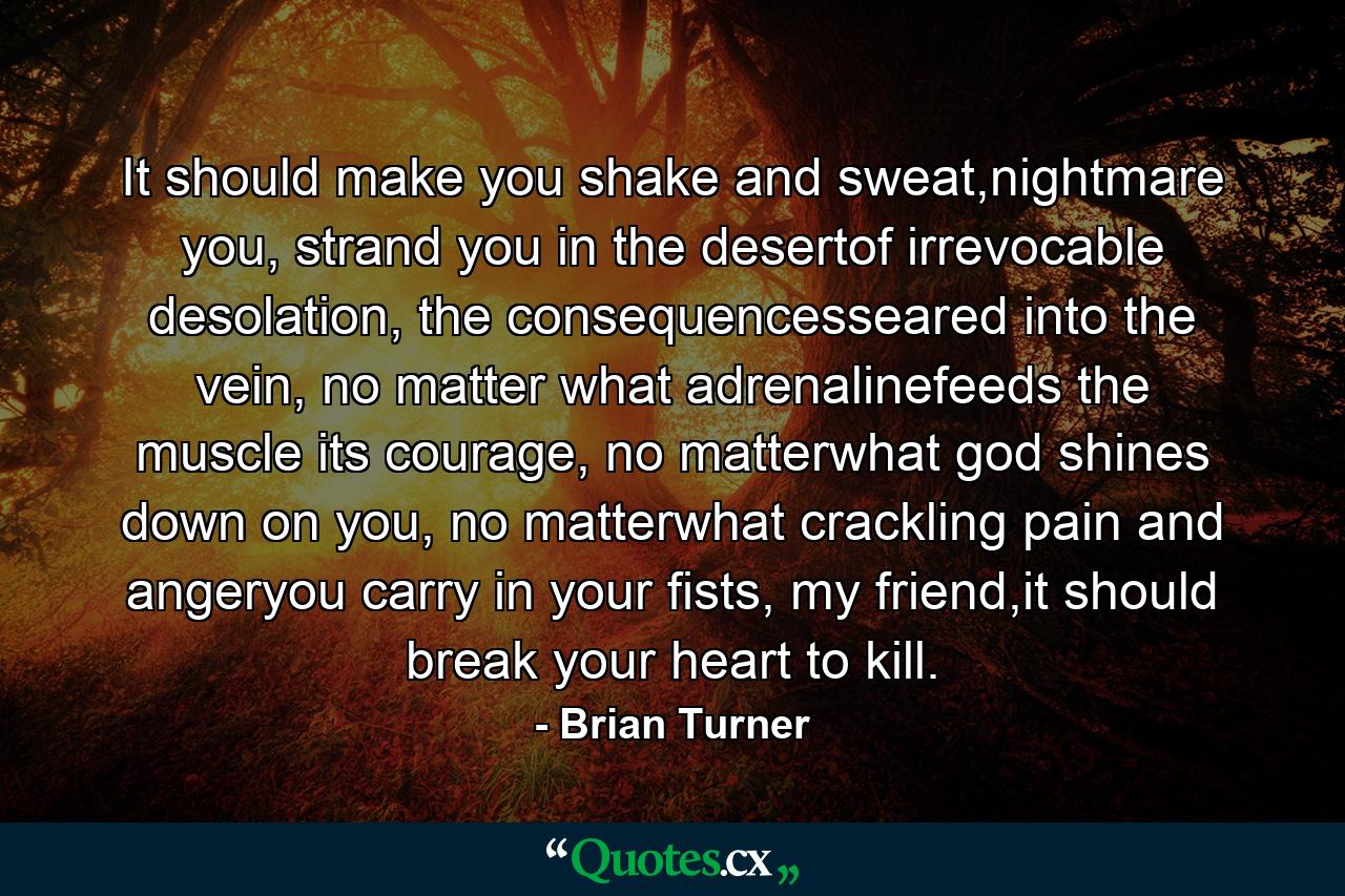 It should make you shake and sweat,nightmare you, strand you in the desertof irrevocable desolation, the consequencesseared into the vein, no matter what adrenalinefeeds the muscle its courage, no matterwhat god shines down on you, no matterwhat crackling pain and angeryou carry in your fists, my friend,it should break your heart to kill. - Quote by Brian Turner