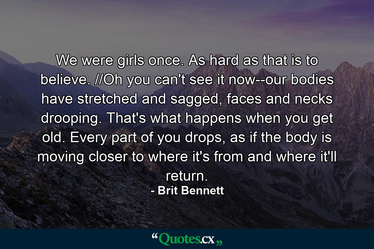 We were girls once. As hard as that is to believe. //Oh you can't see it now--our bodies have stretched and sagged, faces and necks drooping. That's what happens when you get old. Every part of you drops, as if the body is moving closer to where it's from and where it'll return. - Quote by Brit Bennett