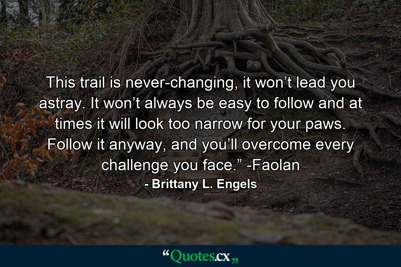 This trail is never-changing, it won’t lead you astray. It won’t always be easy to follow and at times it will look too narrow for your paws. Follow it anyway, and you’ll overcome every challenge you face.” -Faolan - Quote by Brittany L. Engels