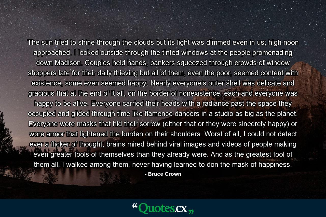 The sun tried to shine through the clouds but its light was dimmed even in us; high noon approached. I looked outside through the tinted windows at the people promenading down Madison. Couples held hands, bankers squeezed through crowds of window shoppers late for their daily thieving but all of them, even the poor, seemed content with existence, some even seemed happy. Nearly everyone’s outer shell was delicate and gracious that at the end of it all, on the border of nonexistence, each and everyone was happy to be alive. Everyone carried their heads with a radiance past the space they occupied and glided through time like flamenco dancers in a studio as big as the planet. Everyone wore masks that hid their sorrow (either that or they were sincerely happy) or wore armor that lightened the burden on their shoulders. Worst of all, I could not detect ever a flicker of thought; brains mired behind viral images and videos of people making even greater fools of themselves than they already were. And as the greatest fool of them all, I walked among them, never having learned to don the mask of happiness. - Quote by Bruce Crown