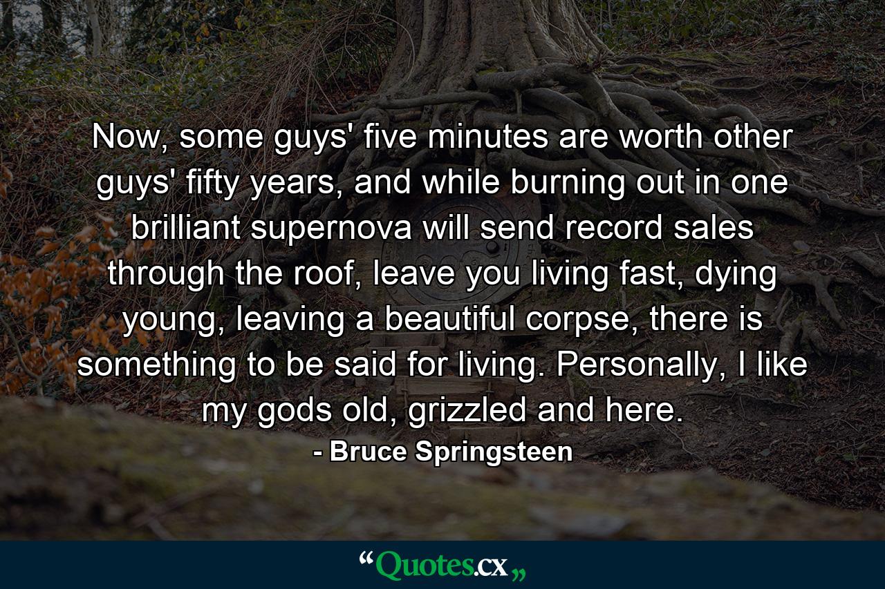 Now, some guys' five minutes are worth other guys' fifty years, and while burning out in one brilliant supernova will send record sales through the roof, leave you living fast, dying young, leaving a beautiful corpse, there is something to be said for living. Personally, I like my gods old, grizzled and here. - Quote by Bruce Springsteen