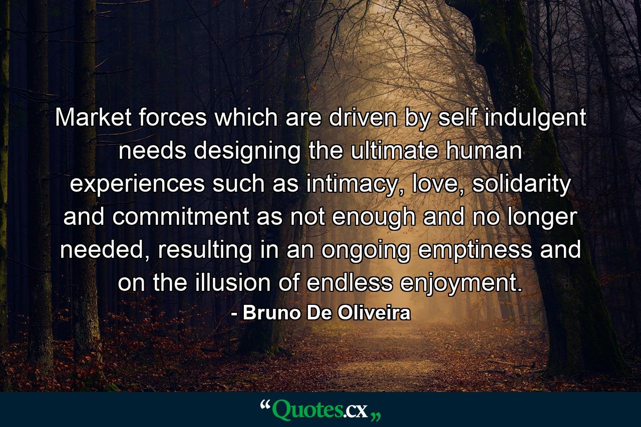 Market forces which are driven by self indulgent needs designing the ultimate human experiences such as intimacy, love, solidarity and commitment as not enough and no longer needed, resulting in an ongoing emptiness and on the illusion of endless enjoyment. - Quote by Bruno De Oliveira