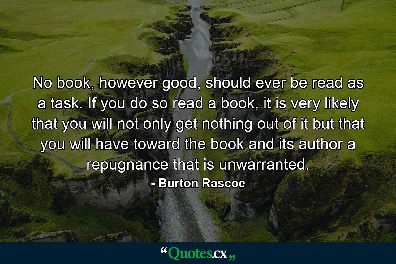 No book, however good, should ever be read as a task. If you do so read a book, it is very likely that you will not only get nothing out of it but that you will have toward the book and its author a repugnance that is unwarranted. - Quote by Burton Rascoe